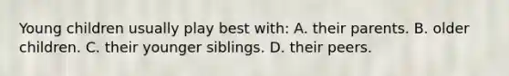 Young children usually play best with: A. their parents. B. older children. C. their younger siblings. D. their peers.