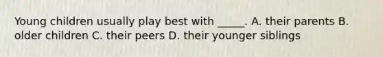Young children usually play best with _____. A. their parents B. older children C. their peers D. their younger siblings
