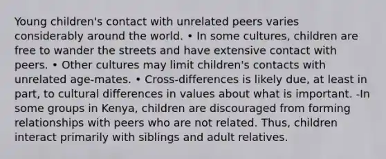 Young children's contact with unrelated peers varies considerably around the world. • In some cultures, children are free to wander the streets and have extensive contact with peers. • Other cultures may limit children's contacts with unrelated age-mates. • Cross-differences is likely due, at least in part, to cultural differences in values about what is important. -In some groups in Kenya, children are discouraged from forming relationships with peers who are not related. Thus, children interact primarily with siblings and adult relatives.