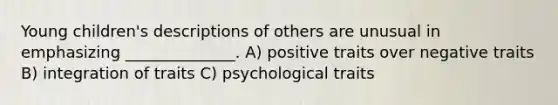 Young children's descriptions of others are unusual in emphasizing ______________. A) positive traits over negative traits B) integration of traits C) psychological traits