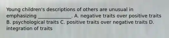 Young children's descriptions of others are unusual in emphasizing ______________. A. negative traits over positive traits B. psychological traits C. positive traits over negative traits D. integration of traits