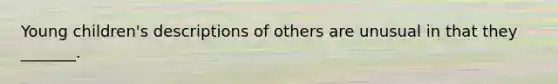 Young children's descriptions of others are unusual in that they _______.