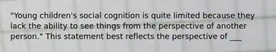 "Young children's social cognition is quite limited because they lack the ability to see things from the perspective of another person." This statement best reflects the perspective of ___