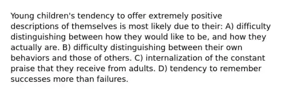 Young children's tendency to offer extremely positive descriptions of themselves is most likely due to their: A) difficulty distinguishing between how they would like to be, and how they actually are. B) difficulty distinguishing between their own behaviors and those of others. C) internalization of the constant praise that they receive from adults. D) tendency to remember successes more than failures.