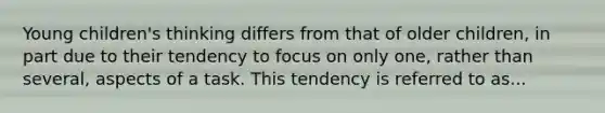 Young children's thinking differs from that of older children, in part due to their tendency to focus on only one, rather than several, aspects of a task. This tendency is referred to as...