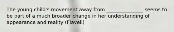 The young child's movement away from _______________ seems to be part of a much broader change in her understanding of appearance and reality (Flavell)