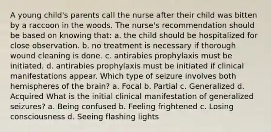 A young child's parents call the nurse after their child was bitten by a raccoon in the woods. The nurse's recommendation should be based on knowing that: a. the child should be hospitalized for close observation. b. no treatment is necessary if thorough wound cleaning is done. c. antirabies prophylaxis must be initiated. d. antirabies prophylaxis must be initiated if clinical manifestations appear. Which type of seizure involves both hemispheres of the brain? a. Focal b. Partial c. Generalized d. Acquired What is the initial clinical manifestation of generalized seizures? a. Being confused b. Feeling frightened c. Losing consciousness d. Seeing flashing lights