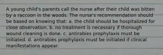 A young child's parents call the nurse after their child was bitten by a raccoon in the woods. The nurse's recommendation should be based on knowing that: a. the child should be hospitalized for close observation. b. no treatment is necessary if thorough wound cleaning is done. c. antirabies prophylaxis must be initiated. d. antirabies prophylaxis must be initiated if clinical manifestations appear.