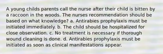 A young childs parents call the nurse after their child is bitten by a raccoon in the woods. The nurses recommendation should be based on what knowledge? a. Antirabies prophylaxis must be initiated immediately. b. The child should be hospitalized for close observation. c. No treatment is necessary if thorough wound cleaning is done. d. Antirabies prophylaxis must be initiated as soon as clinical manifestations appear.