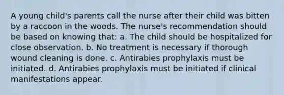 A young child's parents call the nurse after their child was bitten by a raccoon in the woods. The nurse's recommendation should be based on knowing that: a. The child should be hospitalized for close observation. b. No treatment is necessary if thorough wound cleaning is done. c. Antirabies prophylaxis must be initiated. d. Antirabies prophylaxis must be initiated if clinical manifestations appear.