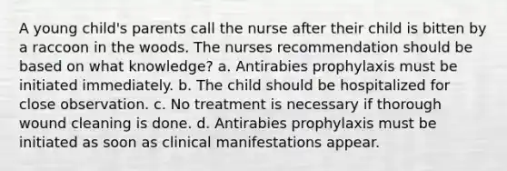 A young child's parents call the nurse after their child is bitten by a raccoon in the woods. The nurses recommendation should be based on what knowledge? a. Antirabies prophylaxis must be initiated immediately. b. The child should be hospitalized for close observation. c. No treatment is necessary if thorough wound cleaning is done. d. Antirabies prophylaxis must be initiated as soon as clinical manifestations appear.