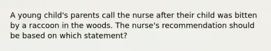 A young child's parents call the nurse after their child was bitten by a raccoon in the woods. The nurse's recommendation should be based on which statement?