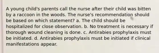 A young child's parents call the nurse after their child was bitten by a raccoon in the woods. The nurse's recommendation should be based on which statement? a. The child should be hospitalized for close observation. b. No treatment is necessary if thorough wound cleaning is done. c. Antirabies prophylaxis must be initiated. d. Antirabies prophylaxis must be initiated if clinical manifestations appear.