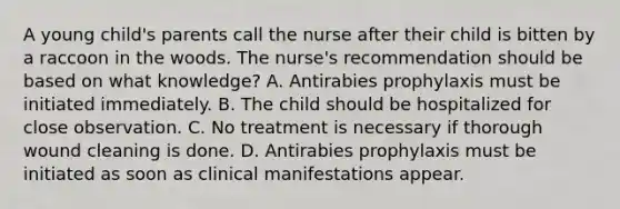 A young child's parents call the nurse after their child is bitten by a raccoon in the woods. The nurse's recommendation should be based on what knowledge? A. Antirabies prophylaxis must be initiated immediately. B. The child should be hospitalized for close observation. C. No treatment is necessary if thorough wound cleaning is done. D. Antirabies prophylaxis must be initiated as soon as clinical manifestations appear.