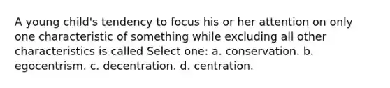 A young child's tendency to focus his or her attention on only one characteristic of something while excluding all other characteristics is called Select one: a. conservation. b. egocentrism. c. decentration. d. centration.