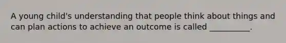 A young child's understanding that people think about things and can plan actions to achieve an outcome is called __________.