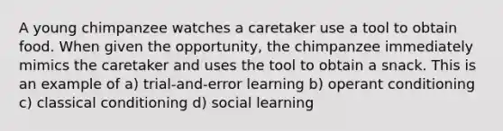 A young chimpanzee watches a caretaker use a tool to obtain food. When given the opportunity, the chimpanzee immediately mimics the caretaker and uses the tool to obtain a snack. This is an example of a) trial-and-error learning b) operant conditioning c) classical conditioning d) social learning