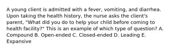 A young client is admitted with a fever, vomiting, and diarrhea. Upon taking the health history, the nurse asks the client's parent, "What did you do to help your child before coming to health facility?" This is an example of which type of question? A. Compound B. Open-ended C. Closed-ended D. Leading E. Expansive