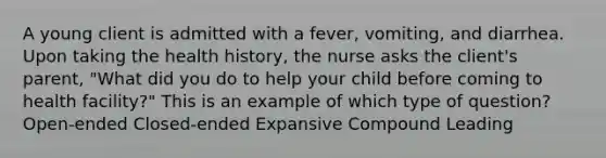 A young client is admitted with a fever, vomiting, and diarrhea. Upon taking the health history, the nurse asks the client's parent, "What did you do to help your child before coming to health facility?" This is an example of which type of question? Open-ended Closed-ended Expansive Compound Leading