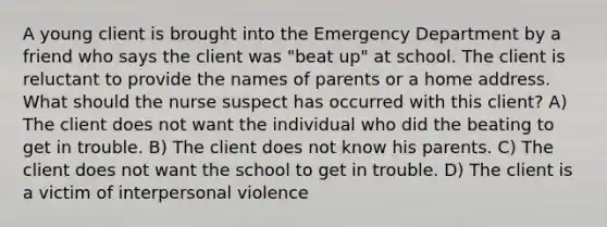 A young client is brought into the Emergency Department by a friend who says the client was "beat up" at school. The client is reluctant to provide the names of parents or a home address. What should the nurse suspect has occurred with this client? A) The client does not want the individual who did the beating to get in trouble. B) The client does not know his parents. C) The client does not want the school to get in trouble. D) The client is a victim of interpersonal violence