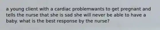 a young client with a cardiac problemwants to get pregnant and tells the nurse that she is sad she will never be able to have a baby. what is the best response by the nurse?