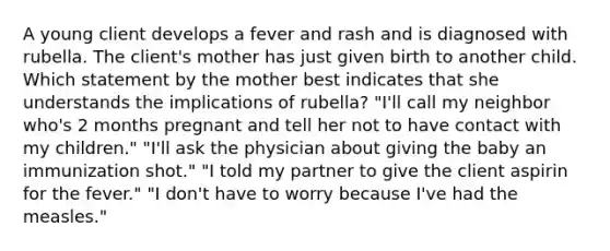 A young client develops a fever and rash and is diagnosed with rubella. The client's mother has just given birth to another child. Which statement by the mother best indicates that she understands the implications of rubella? "I'll call my neighbor who's 2 months pregnant and tell her not to have contact with my children." "I'll ask the physician about giving the baby an immunization shot." "I told my partner to give the client aspirin for the fever." "I don't have to worry because I've had the measles."