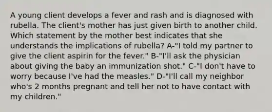 A young client develops a fever and rash and is diagnosed with rubella. The client's mother has just given birth to another child. Which statement by the mother best indicates that she understands the implications of rubella? A-"I told my partner to give the client aspirin for the fever." B-"I'll ask the physician about giving the baby an immunization shot." C-"I don't have to worry because I've had the measles." D-"I'll call my neighbor who's 2 months pregnant and tell her not to have contact with my children."