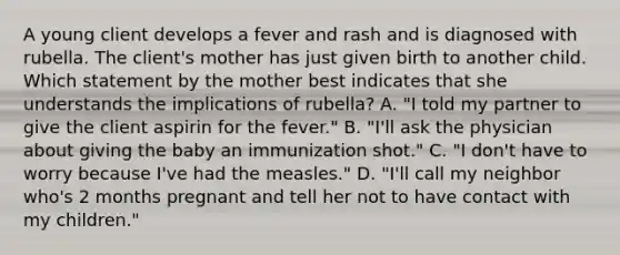 A young client develops a fever and rash and is diagnosed with rubella. The client's mother has just given birth to another child. Which statement by the mother best indicates that she understands the implications of rubella? A. "I told my partner to give the client aspirin for the fever." B. "I'll ask the physician about giving the baby an immunization shot." C. "I don't have to worry because I've had the measles." D. "I'll call my neighbor who's 2 months pregnant and tell her not to have contact with my children."