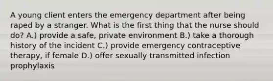 A young client enters the emergency department after being raped by a stranger. What is the first thing that the nurse should do? A.) provide a safe, private environment B.) take a thorough history of the incident C.) provide emergency contraceptive therapy, if female D.) offer sexually transmitted infection prophylaxis