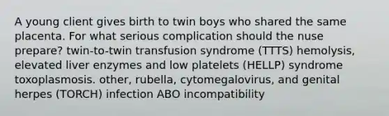 A young client gives birth to twin boys who shared the same placenta. For what serious complication should the nuse prepare? twin-to-twin transfusion syndrome (TTTS) hemolysis, elevated liver enzymes and low platelets (HELLP) syndrome toxoplasmosis. other, rubella, cytomegalovirus, and genital herpes (TORCH) infection ABO incompatibility