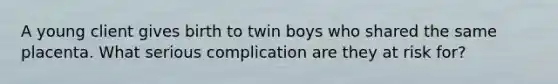 A young client gives birth to twin boys who shared the same placenta. What serious complication are they at risk for?