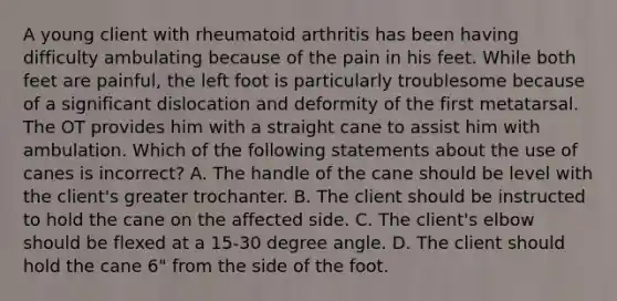 A young client with rheumatoid arthritis has been having difficulty ambulating because of the pain in his feet. While both feet are painful, the left foot is particularly troublesome because of a significant dislocation and deformity of the first metatarsal. The OT provides him with a straight cane to assist him with ambulation. Which of the following statements about the use of canes is incorrect? A. The handle of the cane should be level with the client's greater trochanter. B. The client should be instructed to hold the cane on the affected side. C. The client's elbow should be flexed at a 15-<a href='https://www.questionai.com/knowledge/kUFcRy5Q1j-30-degree-angle' class='anchor-knowledge'>30 degree angle</a>. D. The client should hold the cane 6" from the side of the foot.