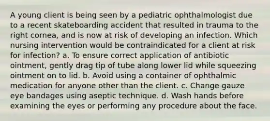 A young client is being seen by a pediatric ophthalmologist due to a recent skateboarding accident that resulted in trauma to the right cornea, and is now at risk of developing an infection. Which nursing intervention would be contraindicated for a client at risk for infection? a. To ensure correct application of antibiotic ointment, gently drag tip of tube along lower lid while squeezing ointment on to lid. b. Avoid using a container of ophthalmic medication for anyone other than the client. c. Change gauze eye bandages using aseptic technique. d. Wash hands before examining the eyes or performing any procedure about the face.