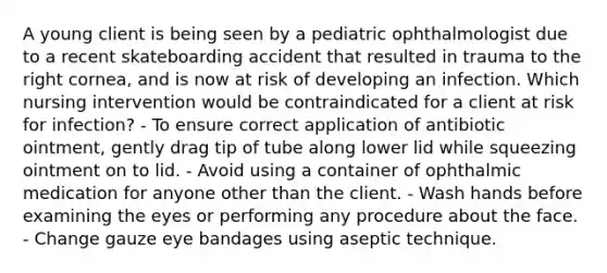 A young client is being seen by a pediatric ophthalmologist due to a recent skateboarding accident that resulted in trauma to the right cornea, and is now at risk of developing an infection. Which nursing intervention would be contraindicated for a client at risk for infection? - To ensure correct application of antibiotic ointment, gently drag tip of tube along lower lid while squeezing ointment on to lid. - Avoid using a container of ophthalmic medication for anyone other than the client. - Wash hands before examining the eyes or performing any procedure about the face. - Change gauze eye bandages using aseptic technique.