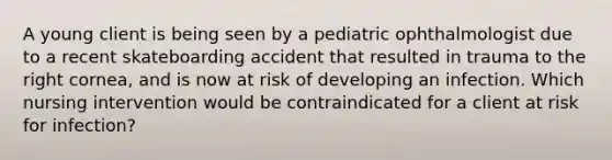 A young client is being seen by a pediatric ophthalmologist due to a recent skateboarding accident that resulted in trauma to the right cornea, and is now at risk of developing an infection. Which nursing intervention would be contraindicated for a client at risk for infection?