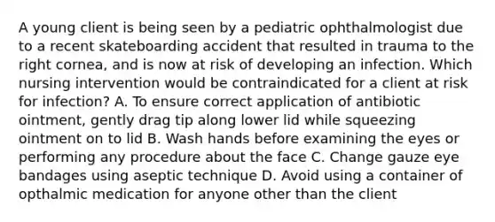 A young client is being seen by a pediatric ophthalmologist due to a recent skateboarding accident that resulted in trauma to the right cornea, and is now at risk of developing an infection. Which nursing intervention would be contraindicated for a client at risk for infection? A. To ensure correct application of antibiotic ointment, gently drag tip along lower lid while squeezing ointment on to lid B. Wash hands before examining the eyes or performing any procedure about the face C. Change gauze eye bandages using aseptic technique D. Avoid using a container of opthalmic medication for anyone other than the client