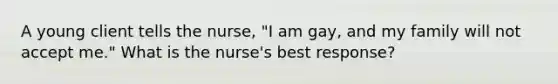 A young client tells the nurse, "I am gay, and my family will not accept me." What is the nurse's best response?