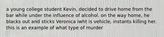 a young college student Kevin, decided to drive home from the bar while under the influence of alcohol. on the way home, he blacks out and sticks Veronica iwht is vehicle, instants killing her. this is an example of what type of murder