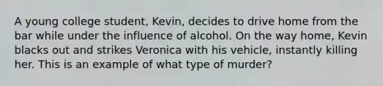 A young college student, Kevin, decides to drive home from the bar while under the influence of alcohol. On the way home, Kevin blacks out and strikes Veronica with his vehicle, instantly killing her. This is an example of what type of murder?