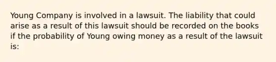 Young Company is involved in a lawsuit. The liability that could arise as a result of this lawsuit should be recorded on the books if the probability of Young owing money as a result of the lawsuit is: