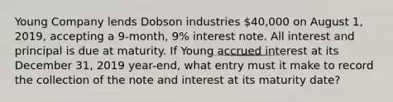 Young Company lends Dobson industries 40,000 on August 1, 2019, accepting a 9-month, 9% interest note. All interest and principal is due at maturity. If Young accrued interest at its December 31, 2019 year-end, what entry must it make to record the collection of the note and interest at its maturity date?