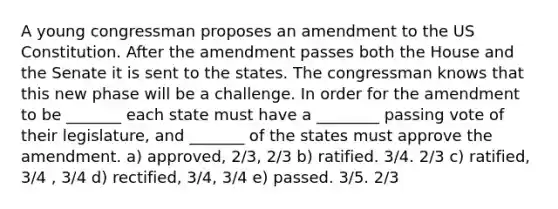 A young congressman proposes an amendment to the US Constitution. After the amendment passes both the House and the Senate it is sent to the states. The congressman knows that this new phase will be a challenge. In order for the amendment to be _______ each state must have a ________ passing vote of their legislature, and _______ of the states must approve the amendment. a) approved, 2/3, 2/3 b) ratified. 3/4. 2/3 c) ratified, 3/4 , 3/4 d) rectified, 3/4, 3/4 e) passed. 3/5. 2/3