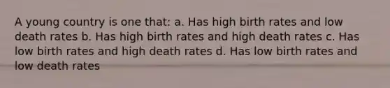 A young country is one that: a. Has high birth rates and low death rates b. Has high birth rates and high death rates c. Has low birth rates and high death rates d. Has low birth rates and low death rates