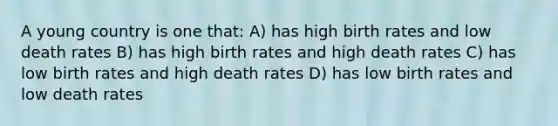 A young country is one that: A) has high birth rates and low death rates B) has high birth rates and high death rates C) has low birth rates and high death rates D) has low birth rates and low death rates