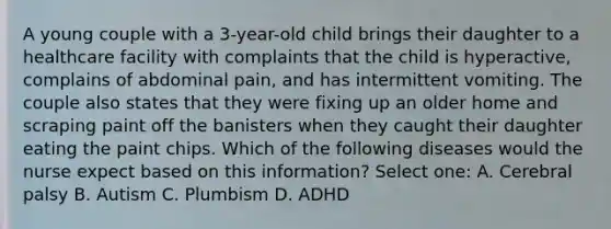 A young couple with a 3-year-old child brings their daughter to a healthcare facility with complaints that the child is hyperactive, complains of abdominal pain, and has intermittent vomiting. The couple also states that they were fixing up an older home and scraping paint off the banisters when they caught their daughter eating the paint chips. Which of the following diseases would the nurse expect based on this information? Select one: A. Cerebral palsy B. Autism C. Plumbism D. ADHD