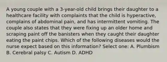 A young couple with a 3-year-old child brings their daughter to a healthcare facility with complaints that the child is hyperactive, complains of abdominal pain, and has intermittent vomiting. The couple also states that they were fixing up an older home and scraping paint off the banisters when they caught their daughter eating the paint chips. Which of the following diseases would the nurse expect based on this information? Select one: A. Plumbism B. Cerebral palsy C. Autism D. ADHD