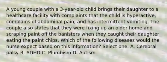 A young couple with a 3-year-old child brings their daughter to a healthcare facility with complaints that the child is hyperactive, complains of abdominal pain, and has intermittent vomiting. The couple also states that they were fixing up an older home and scraping paint off the banisters when they caught their daughter eating the paint chips. Which of the following diseases would the nurse expect based on this information? Select one: A. Cerebral palsy B. ADHD C. Plumbism D. Autism