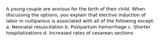 A young couple are anxious for the birth of their child. When discussing the options, you explain that elective induction of labor in nulliparous is associated with all of the following except: a. Neonatal resuscitation b. Postpartum hemorrhage c. Shorter hospitalizations d. Increased rates of cesarean sections