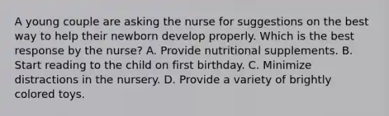 A young couple are asking the nurse for suggestions on the best way to help their newborn develop properly. Which is the best response by the nurse? A. Provide nutritional supplements. B. Start reading to the child on first birthday. C. Minimize distractions in the nursery. D. Provide a variety of brightly colored toys.