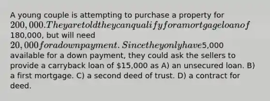 A young couple is attempting to purchase a property for 200,000. They are told they can qualify for a mortgage loan of180,000, but will need 20,000 for a down payment. Since they only have5,000 available for a down payment, they could ask the sellers to provide a carryback loan of 15,000 as A) an unsecured loan. B) a first mortgage. C) a second deed of trust. D) a contract for deed.